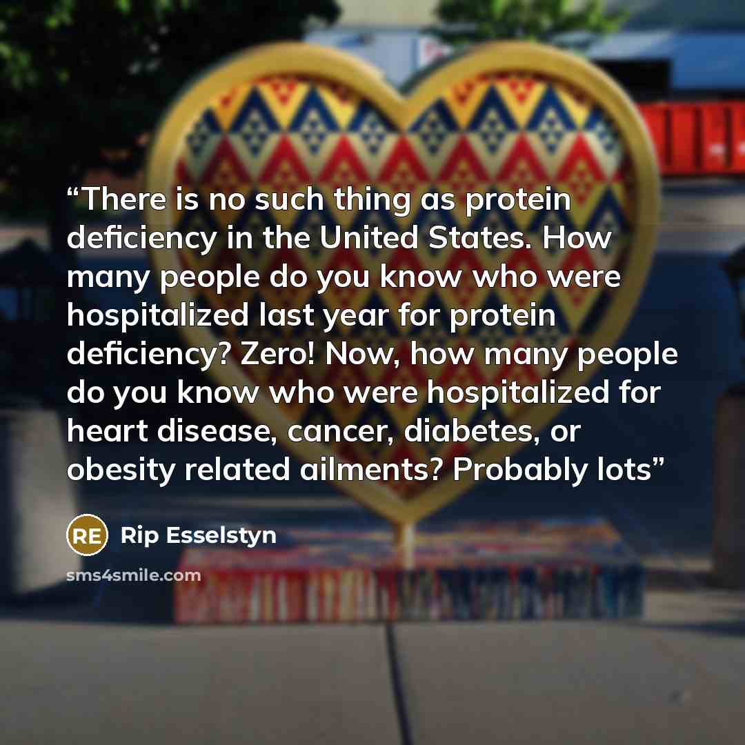 “There is no such thing as protein deficiency in the United States. How many people do you know who were hospitalized last year for protein deficiency? Zero! Now, how many people do you know who were hospitalized for heart disease, cancer, diabetes, or obesity related ailments? Probably lots” quote by Rip Esselstyn