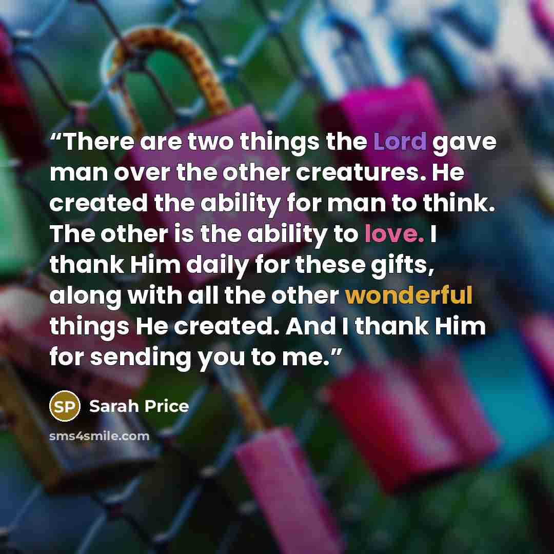 “There are two things the Lord gave man over the other creatures. He created the ability for man to think. The other is the ability to love. I thank Him daily for these gifts, along with all the other wonderful things He created. And I thank Him for sending you to me.” quote by Sarah Price