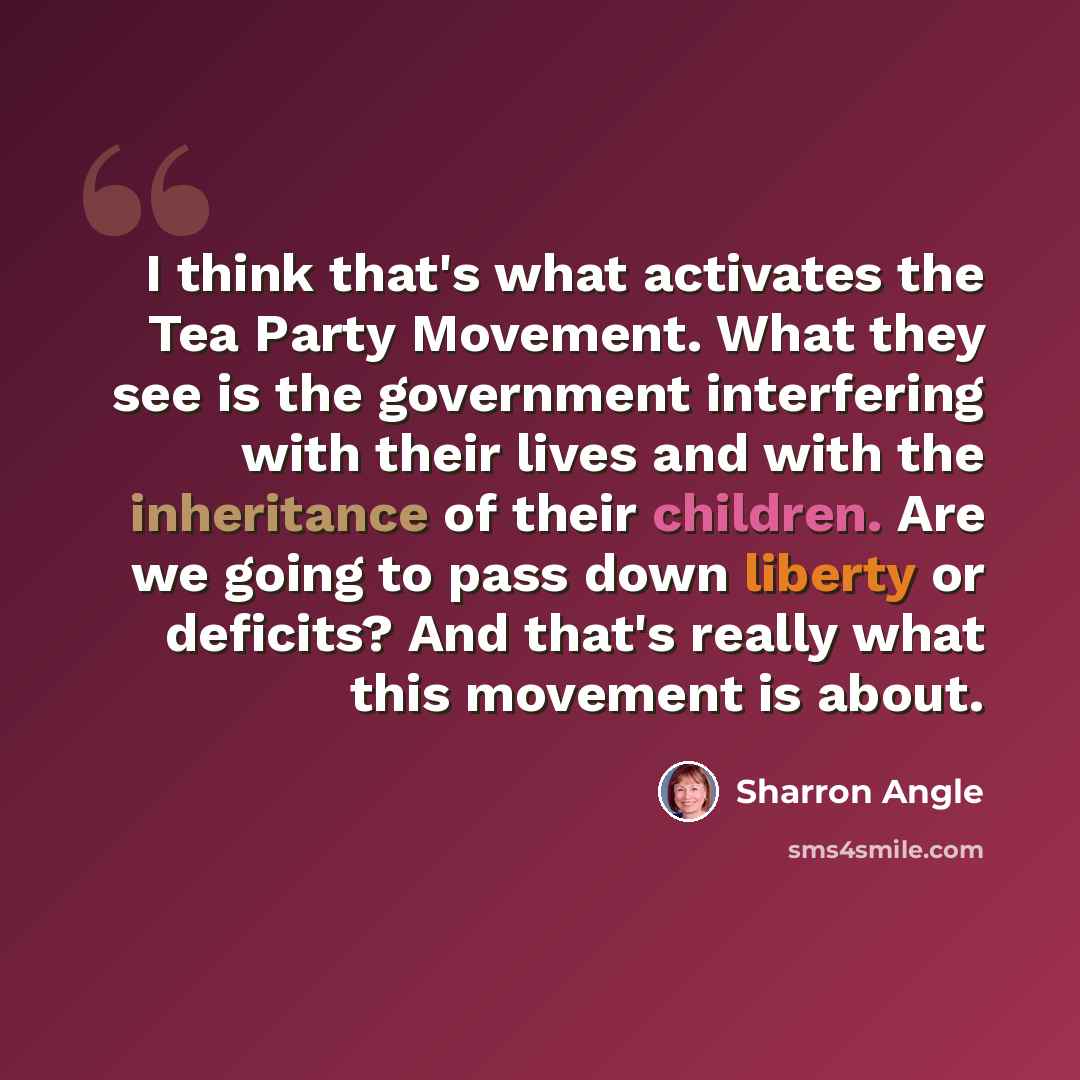 “I think that's what activates the Tea Party Movement. What they see is the government interfering with their lives and with the inheritance of their children. Are we going to pass down liberty or deficits? And that's really what this movement is about.” quote by Sharron Angle