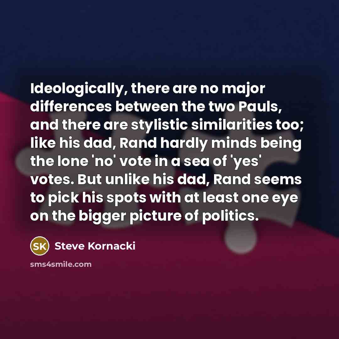 “Ideologically, there are no major differences between the two Pauls, and there are stylistic similarities too; like his dad, Rand hardly minds being the lone 'no' vote in a sea of 'yes' votes. But unlike his dad, Rand seems to pick his spots with at least one eye on the bigger picture of politics.” quote by Steve Kornacki