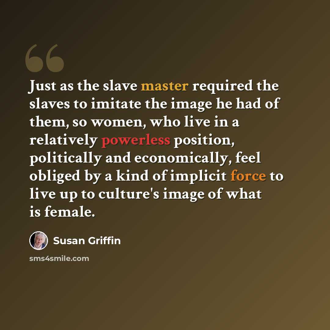 “Just as the slave master required the slaves to imitate the image he had of them, so women, who live in a relatively powerless position, politically and economically, feel obliged by a kind of implicit force to live up to culture's image of what is female.” quote by Susan Griffin