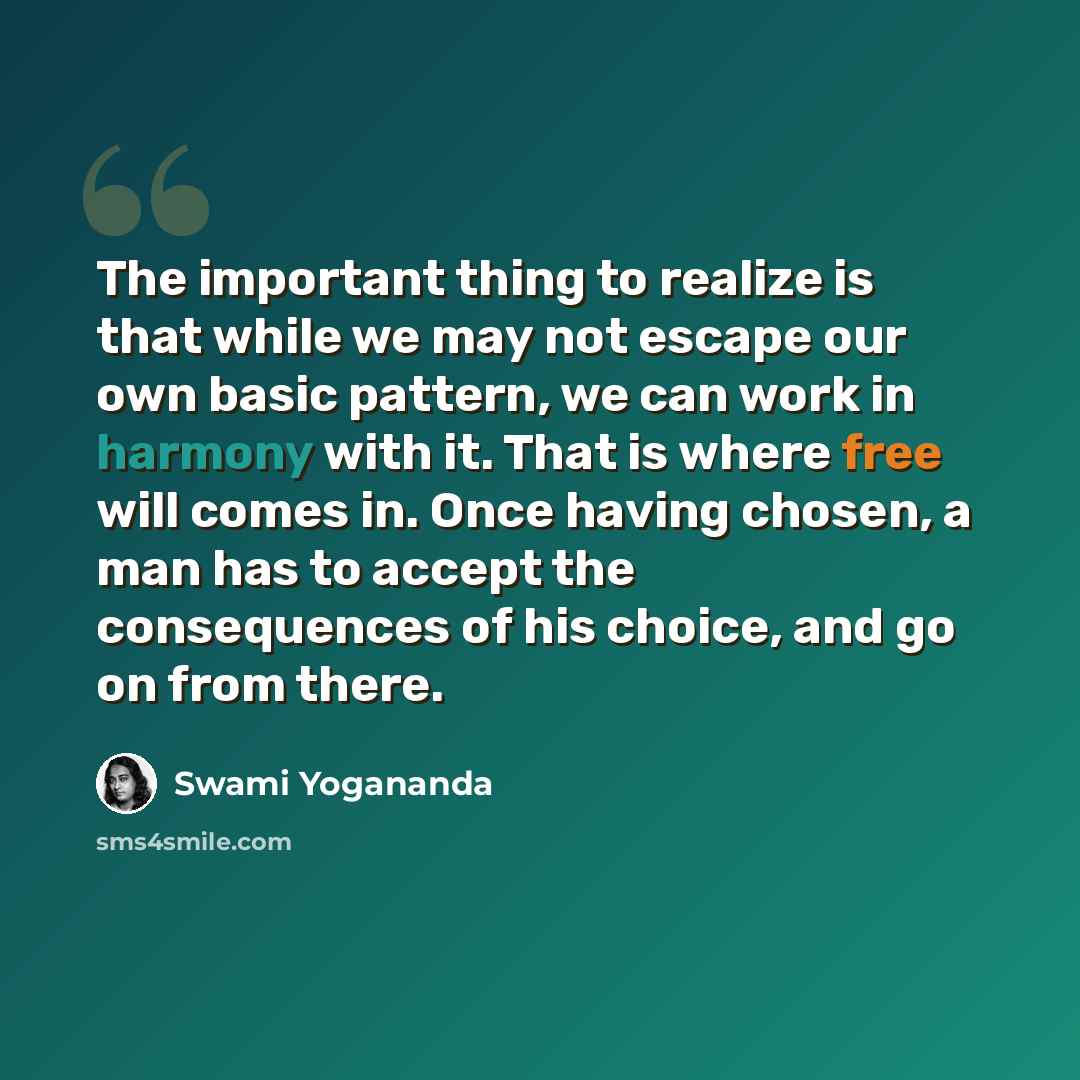 “The important thing to realize is that while we may not escape our own basic pattern, we can work in harmony with it. That is where free will comes in. Once having chosen, a man has to accept the consequences of his choice, and go on from there.” quote by Swami Yogananda