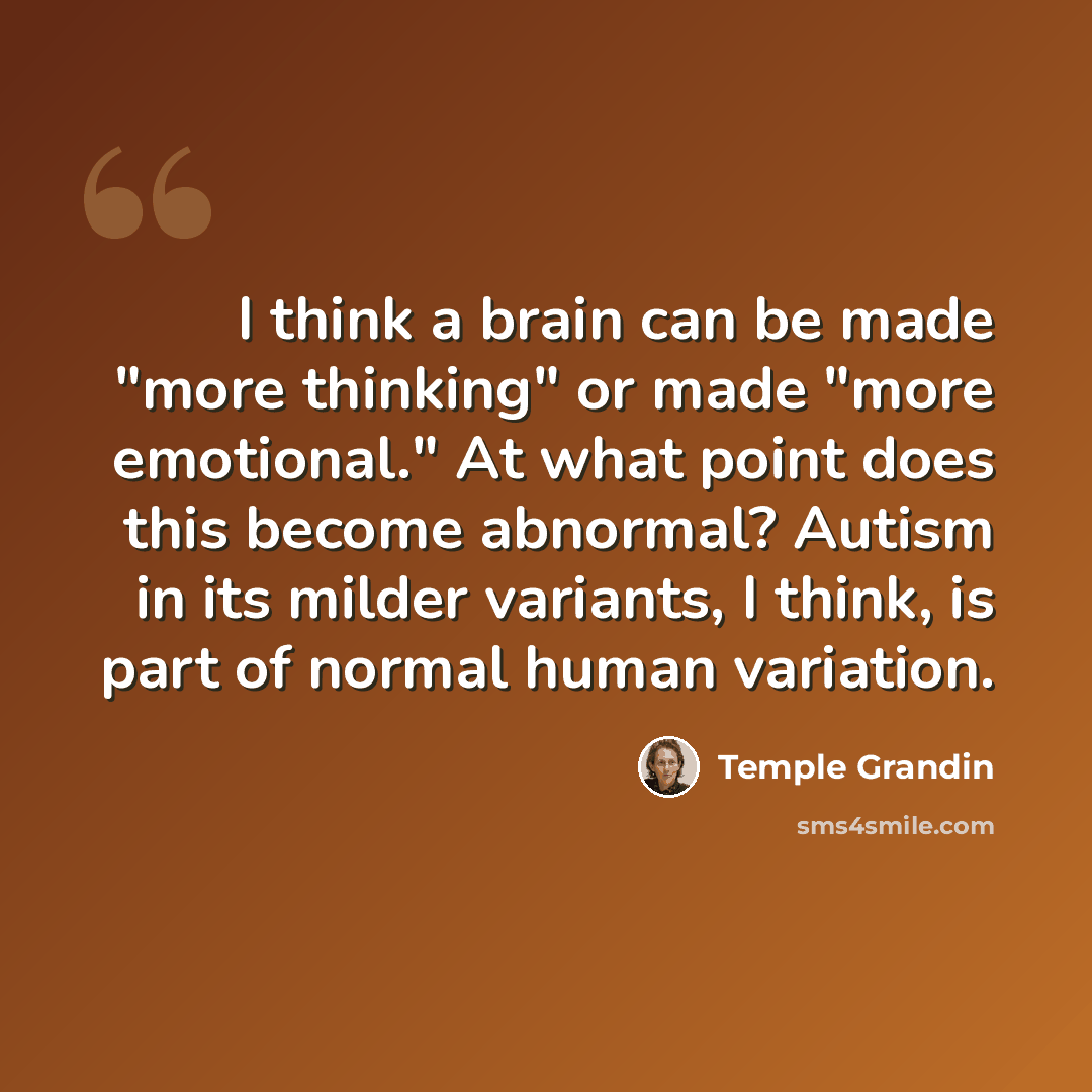 “I think a brain can be made "more thinking" or made "more emotional." At what point does this become abnormal? Autism in its milder variants, I think, is part of normal human variation.” quote by Temple Grandin