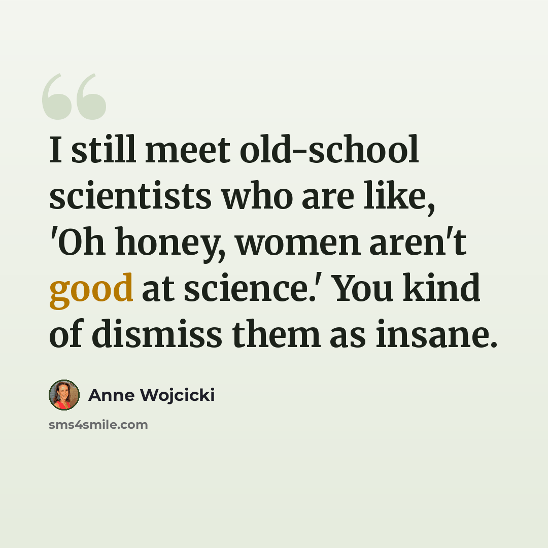 “I still meet old-school scientists who are like, 'Oh honey, women aren't good at science.' You kind of dismiss them as insane.” quote by Anne Wojcicki