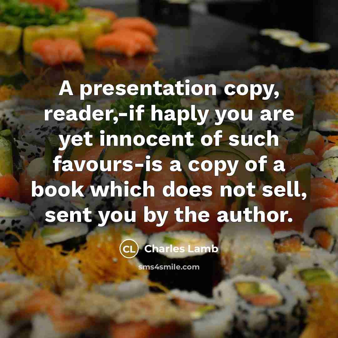 “A presentation copy, reader,-if haply you are yet innocent of such favours-is a copy of a book which does not sell, sent you by the author.” quote by Charles Lamb