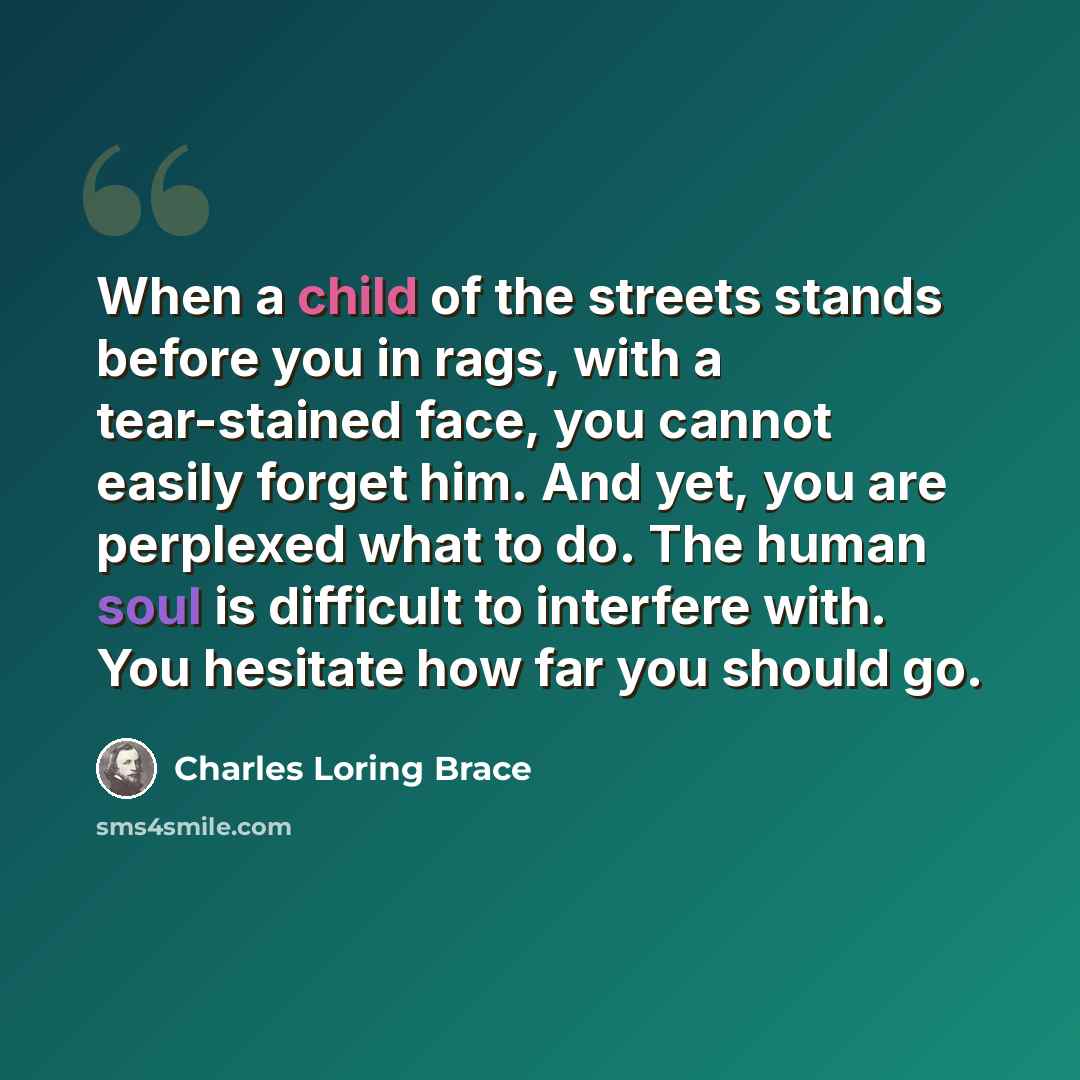“When a child of the streets stands before you in rags, with a tear-stained face, you cannot easily forget him. And yet, you are perplexed what to do. The human soul is difficult to interfere with. You hesitate how far you should go.” quote by Charles Loring Brace