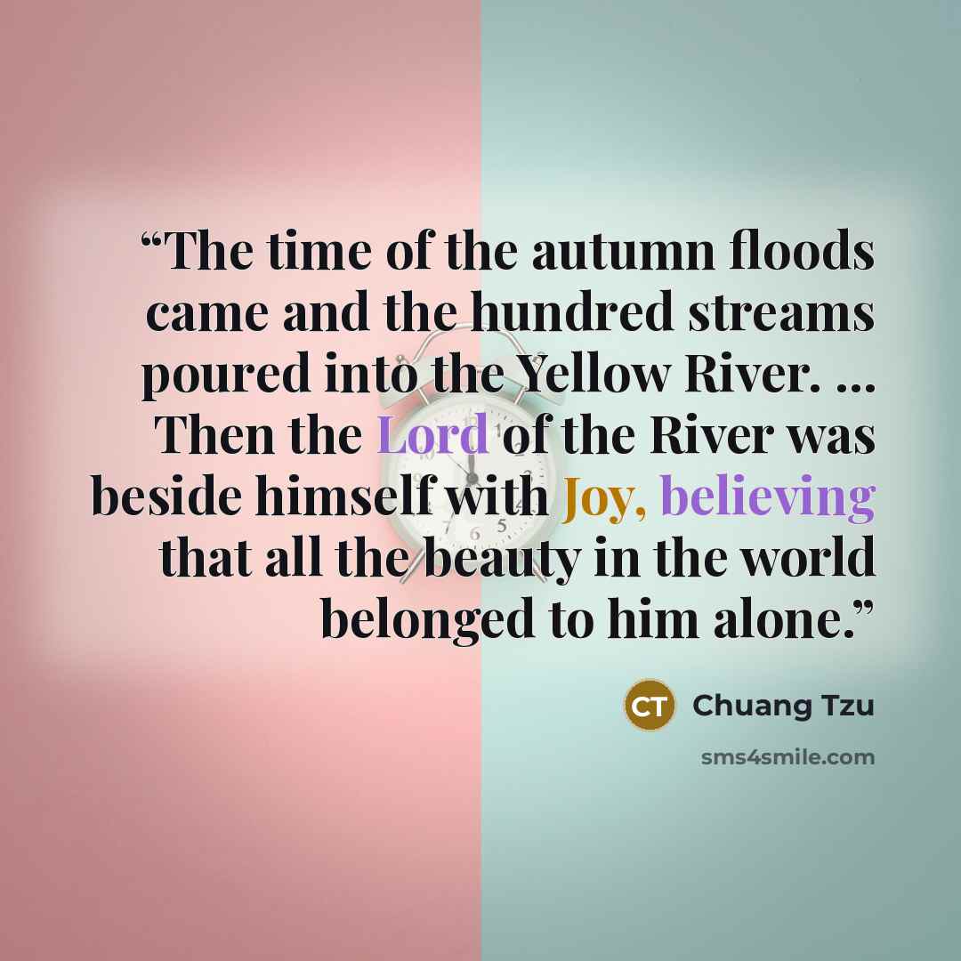 “The time of the autumn floods came and the hundred streams poured into the Yellow River. … Then the Lord of the River was beside himself with Joy, believing that all the beauty in the world belonged to him alone.” quote by Chuang Tzu