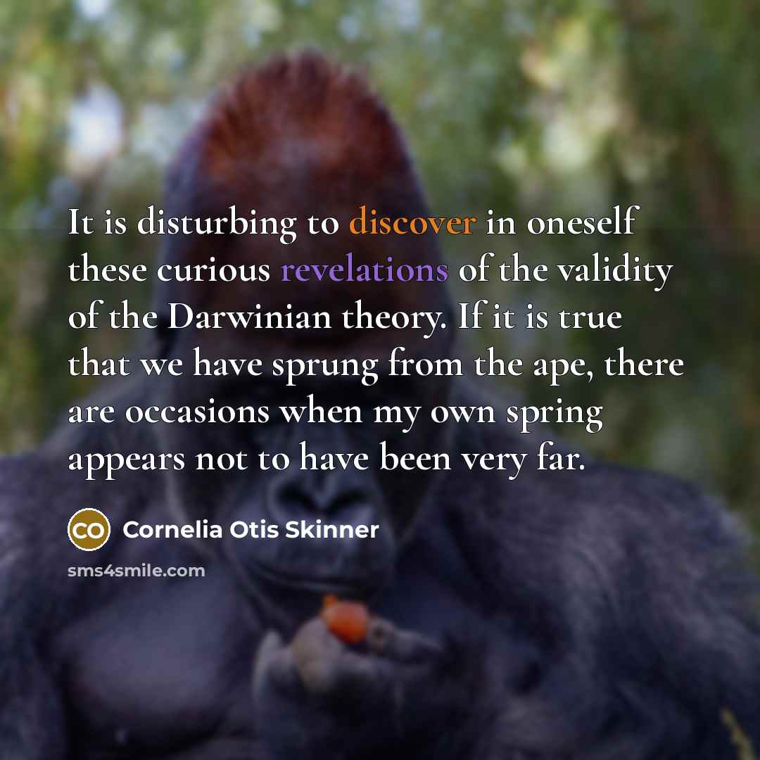 “It is disturbing to discover in oneself these curious revelations of the validity of the Darwinian theory. If it is true that we have sprung from the ape, there are occasions when my own spring appears not to have been very far.” quote by Cornelia Otis Skinner