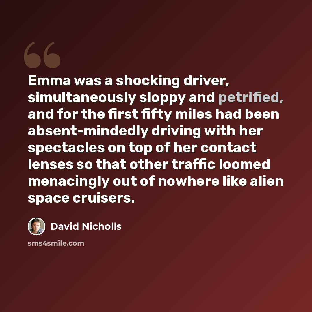 “Emma was a shocking driver, simultaneously sloppy and petrified, and for the first fifty miles had been absent-mindedly driving with her spectacles on top of her contact lenses so that other traffic loomed menacingly out of nowhere like alien space cruisers.” quote by David Nicholls