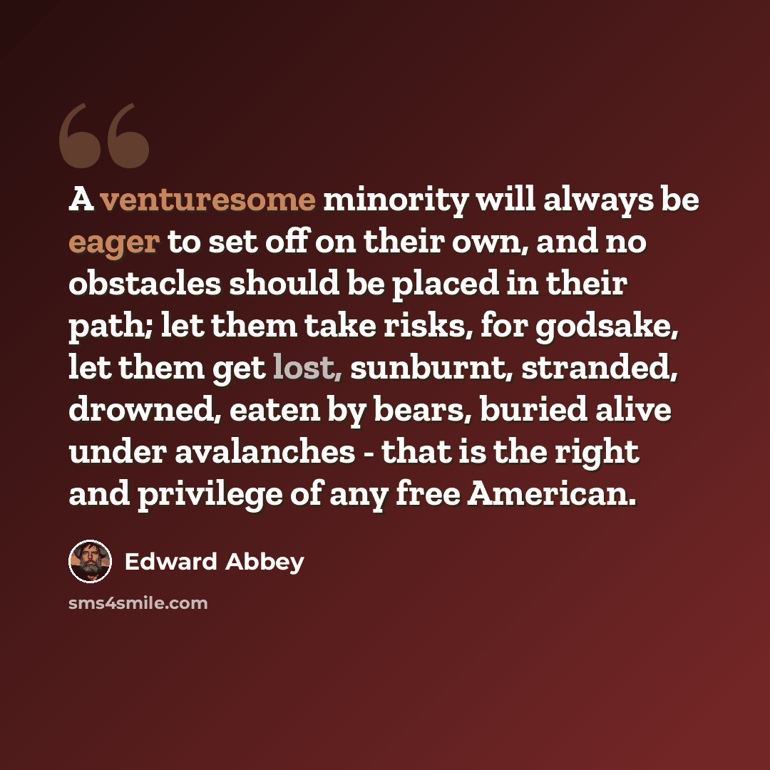 “A venturesome minority will always be eager to set off on their own, and no obstacles should be placed in their path; let them take risks, for godsake, let them get lost, sunburnt, stranded, drowned, eaten by bears, buried alive under avalanches - that is the right and privilege of any free…” quote by Edward Abbey