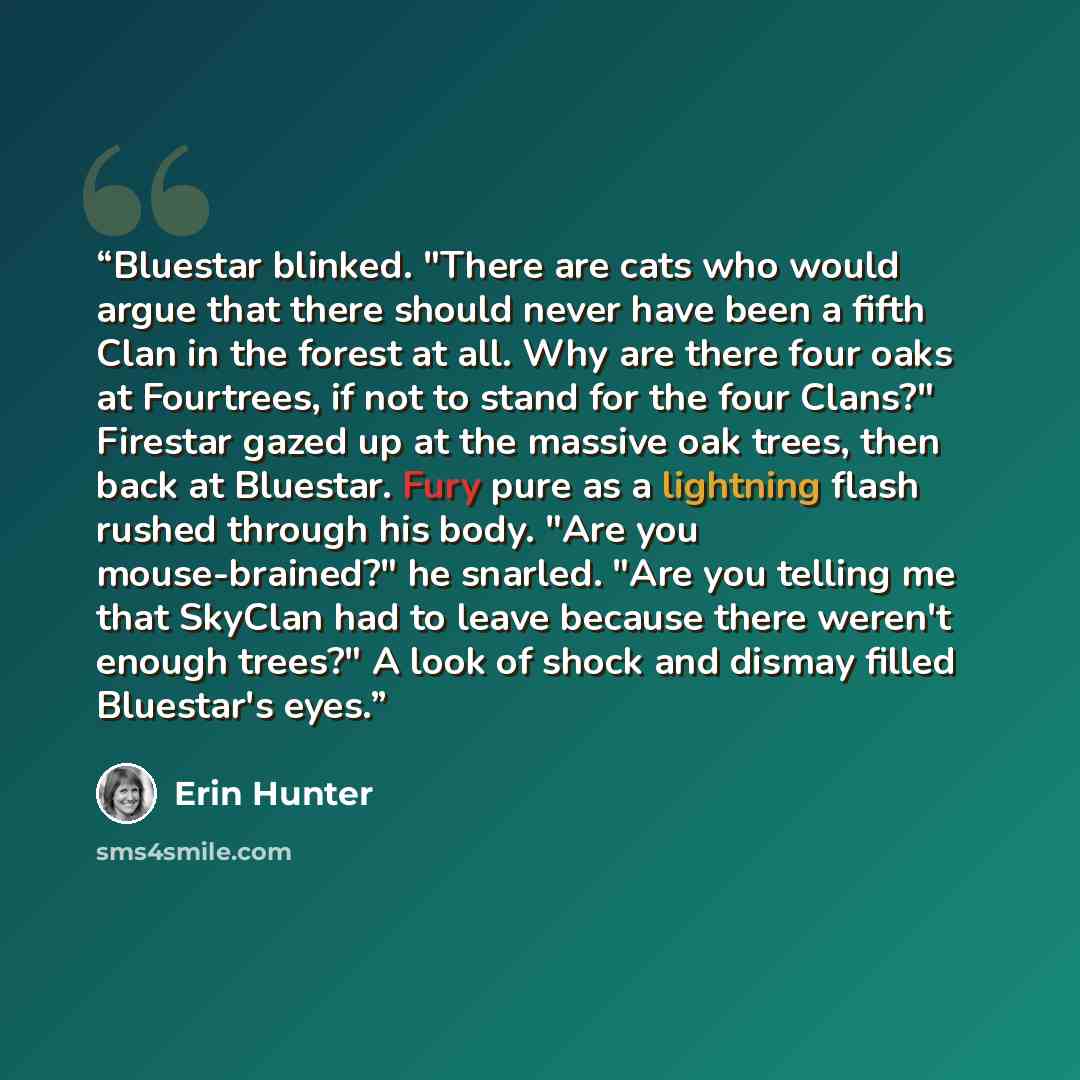 “Bluestar blinked. "There are cats who would argue that there should never have been a fifth Clan in the forest at all. Why are there four oaks at Fourtrees, if not to stand for the four Clans?" Firestar gazed up at the massive oak trees, then back at Bluestar. Fury pure as a lightning flash rushed…” quote by Erin Hunter
