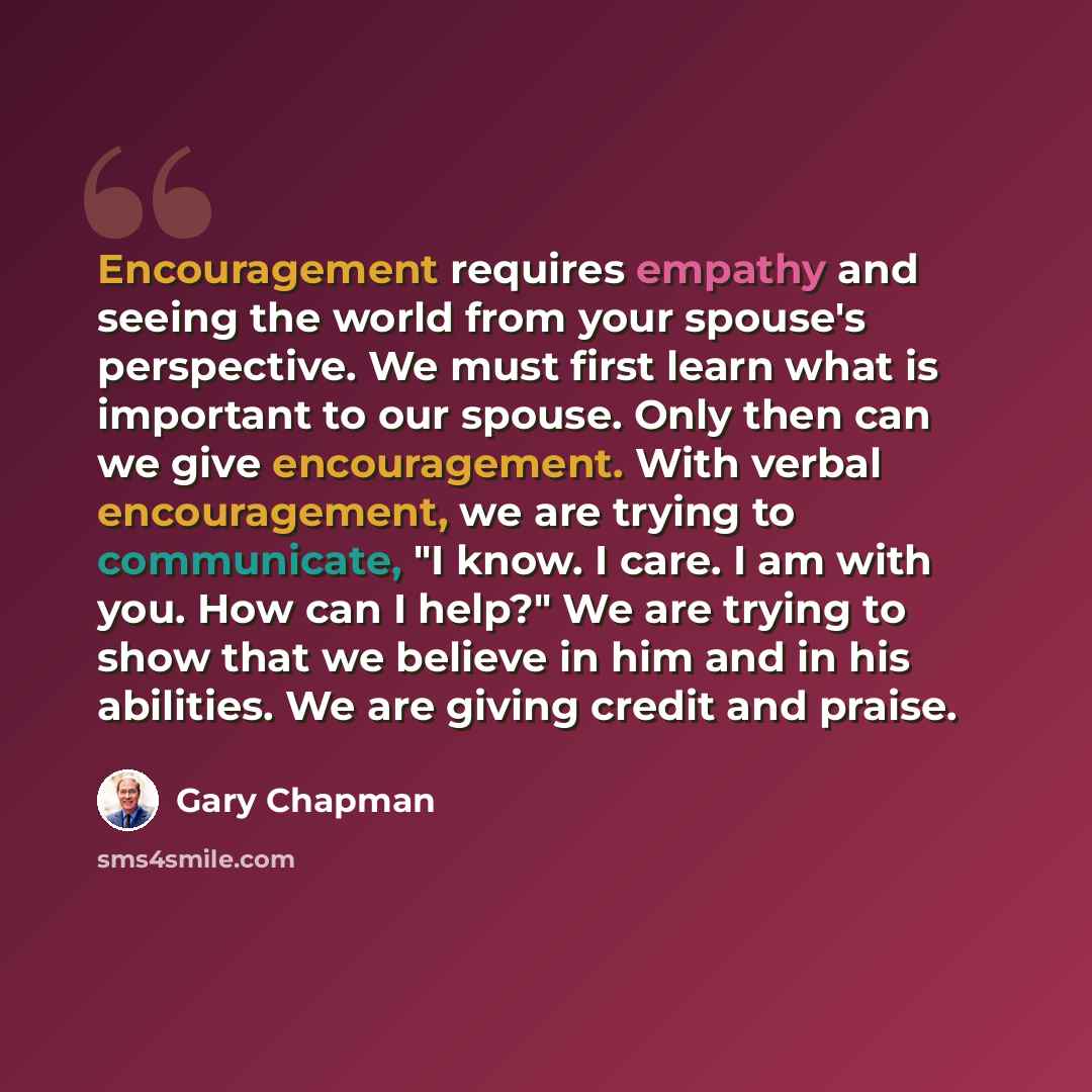 “Encouragement requires empathy and seeing the world from your spouse's perspective. We must first learn what is important to our spouse. Only then can we give encouragement. With verbal encouragement, we are trying to communicate, "I know. I care. I am with you. How can I help?" We are trying to…” quote by Gary Chapman