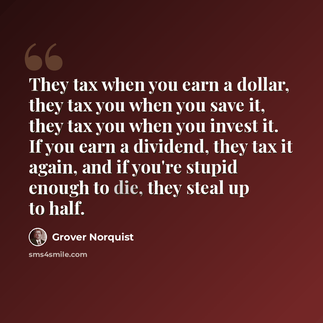 “They tax when you earn a dollar, they tax you when you save it, they tax you when you invest it. If you earn a dividend, they tax it again, and if you're stupid enough to die, they steal up to half.” quote by Grover Norquist