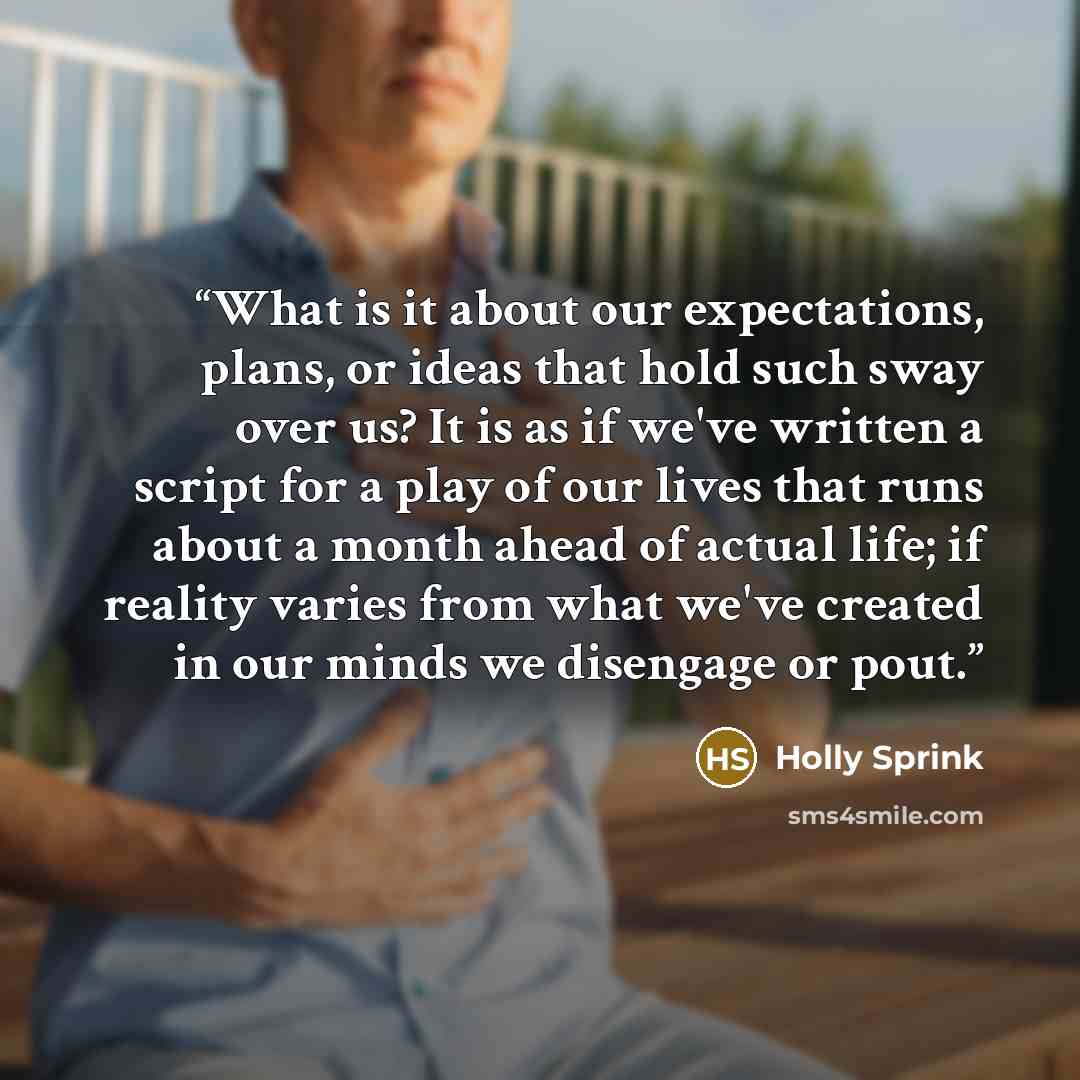 “What is it about our expectations, plans, or ideas that hold such sway over us? It is as if we've written a script for a play of our lives that runs about a month ahead of actual life; if reality varies from what we've created in our minds we disengage or pout.” quote by Holly Sprink