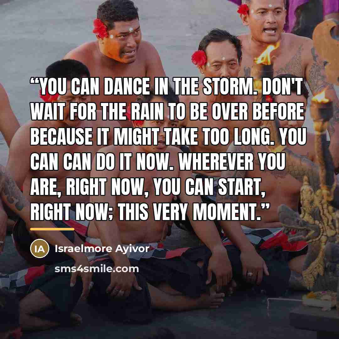 “You can dance in the storm. Don't wait for the rain to be over before because it might take too long. You can can do it now. Wherever you are, right now, you can start, right now; this very moment.” quote by Israelmore Ayivor