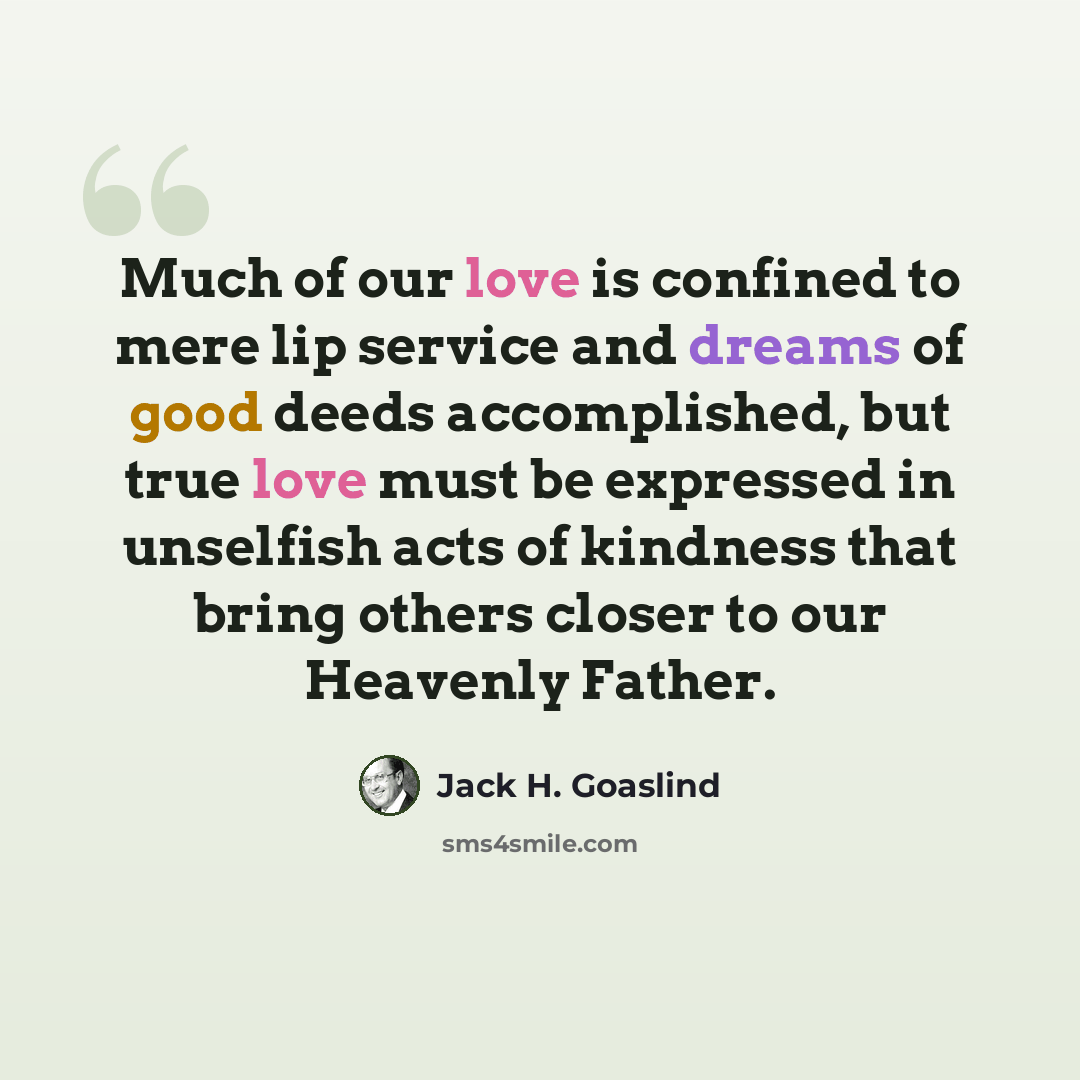 “Much of our love is confined to mere lip service and dreams of good deeds accomplished, but true love must be expressed in unselfish acts of kindness that bring others closer to our Heavenly Father.” quote by Jack H. Goaslind