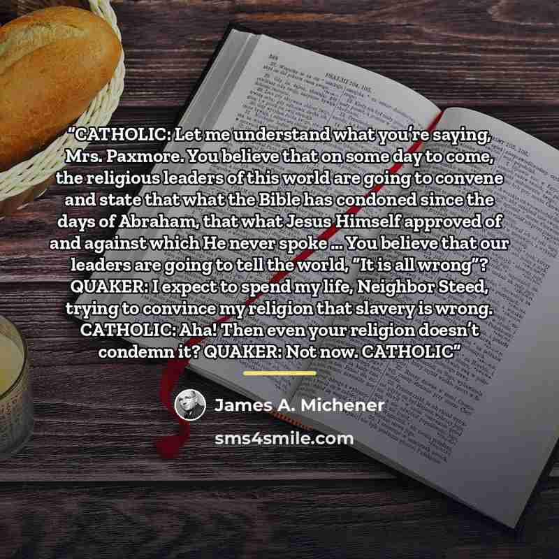 “CATHOLIC: Let me understand what you’re saying, Mrs. Paxmore. You believe that on some day to come, the religious leaders of this world are going to convene and state that what the Bible has condoned since the days of Abraham, that what Jesus Himself approved of and against which He never spoke ……” quote by James A. Michener