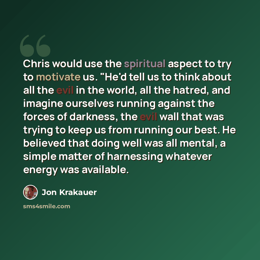 “Chris would use the spiritual aspect to try to motivate us. "He'd tell us to think about all the evil in the world, all the hatred, and imagine ourselves running against the forces of darkness, the evil wall that was trying to keep us from running our best. He believed that doing well was all…” quote by Jon Krakauer