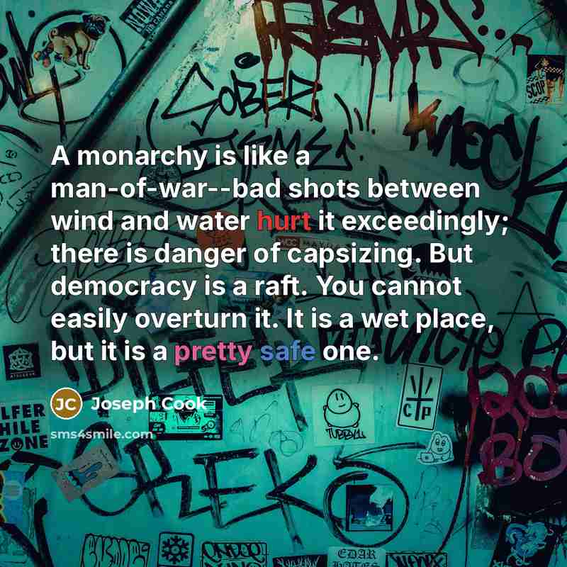 “A monarchy is like a man-of-war--bad shots between wind and water hurt it exceedingly; there is danger of capsizing. But democracy is a raft. You cannot easily overturn it. It is a wet place, but it is a pretty safe one.” quote by Joseph Cook