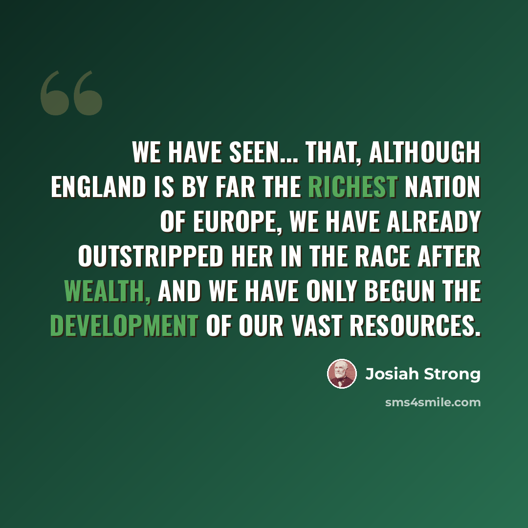 “We have seen... that, although England is by far the richest nation of Europe, we have already outstripped her in the race after wealth, and we have only begun the development of our vast resources.” quote by Josiah Strong