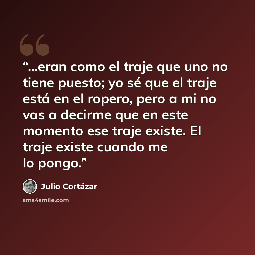 “...eran como el traje que uno no tiene puesto; yo sé que el traje está en el ropero, pero a mi no vas a decirme que en este momento ese traje existe. El traje existe cuando me lo pongo.” quote by Julio Cortázar