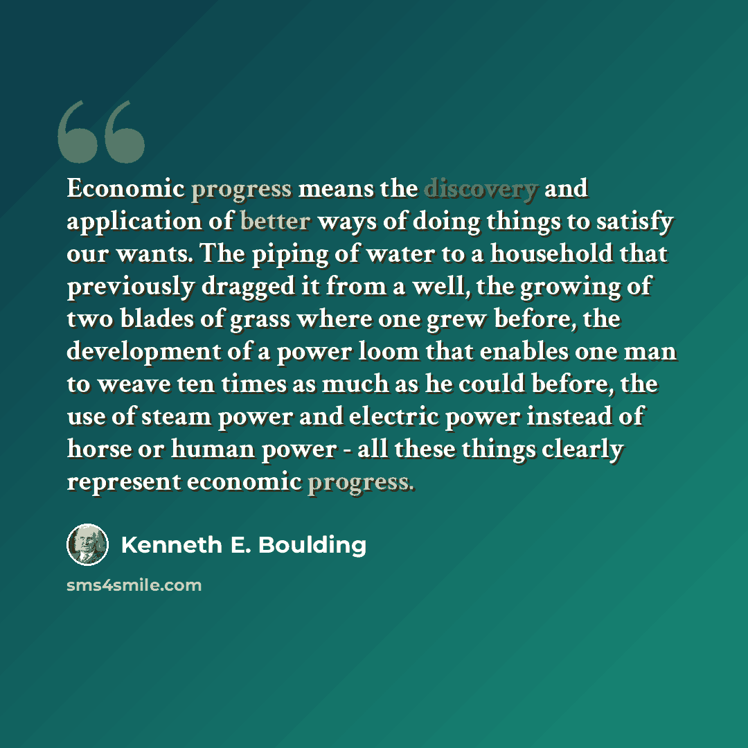 “Economic progress means the discovery and application of better ways of doing things to satisfy our wants. The piping of water to a household that previously dragged it from a well, the growing of two blades of grass where one grew before, the development of a power loom that enables one man to…” quote by Kenneth E. Boulding
