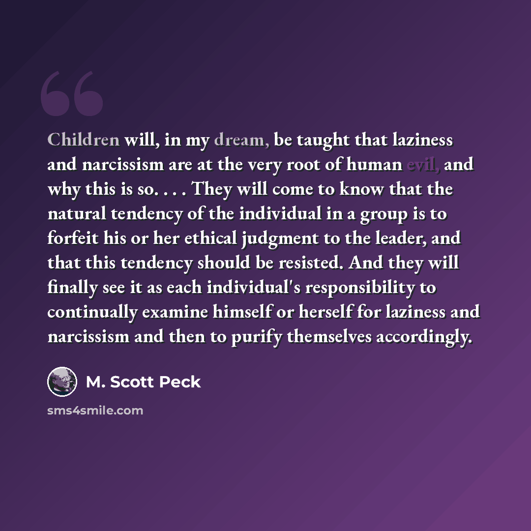 “Children will, in my dream, be taught that laziness and narcissism are at the very root of human evil, and why this is so. . . . They will come to know that the natural tendency of the individual in a group is to forfeit his or her ethical judgment to the leader, and that this tendency should be…” quote by M. Scott Peck