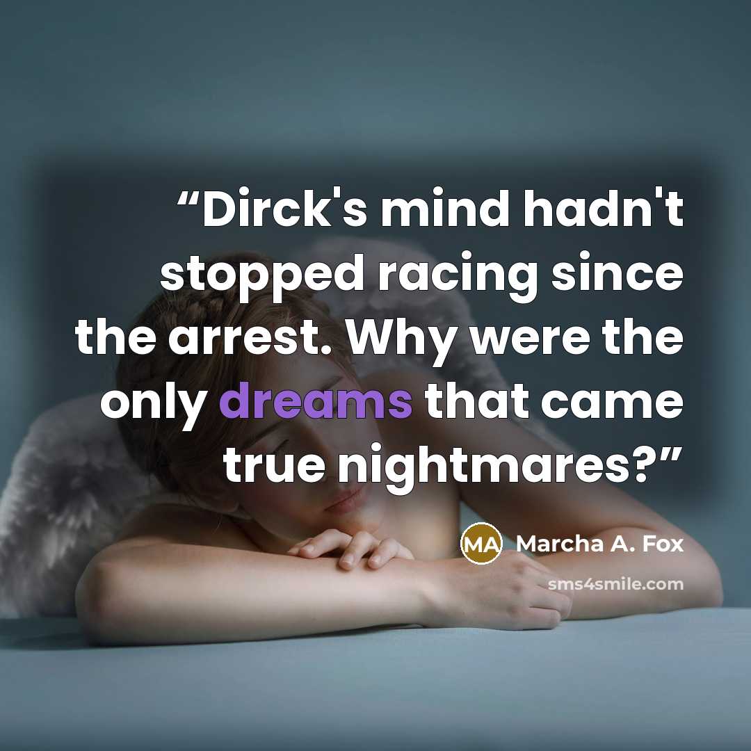 “Dirck's mind hadn't stopped racing since the arrest. Why were the only dreams that came true nightmares?” quote by Marcha A. Fox