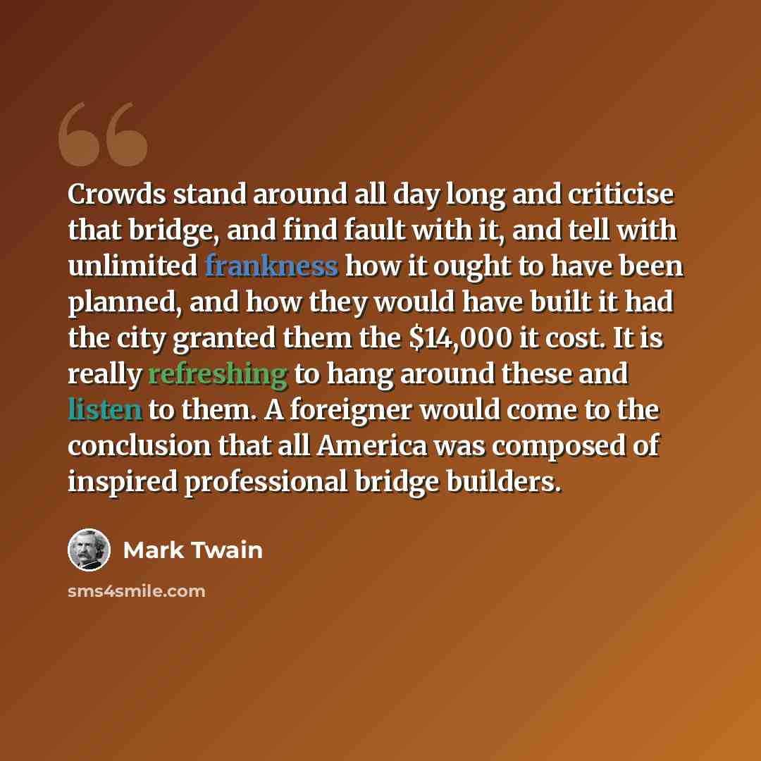 “Crowds stand around all day long and criticise that bridge, and find fault with it, and tell with unlimited frankness how it ought to have been planned, and how they would have built it had the city granted them the $14,000 it cost. It is really refreshing to hang around these and listen to them…” quote by Mark Twain