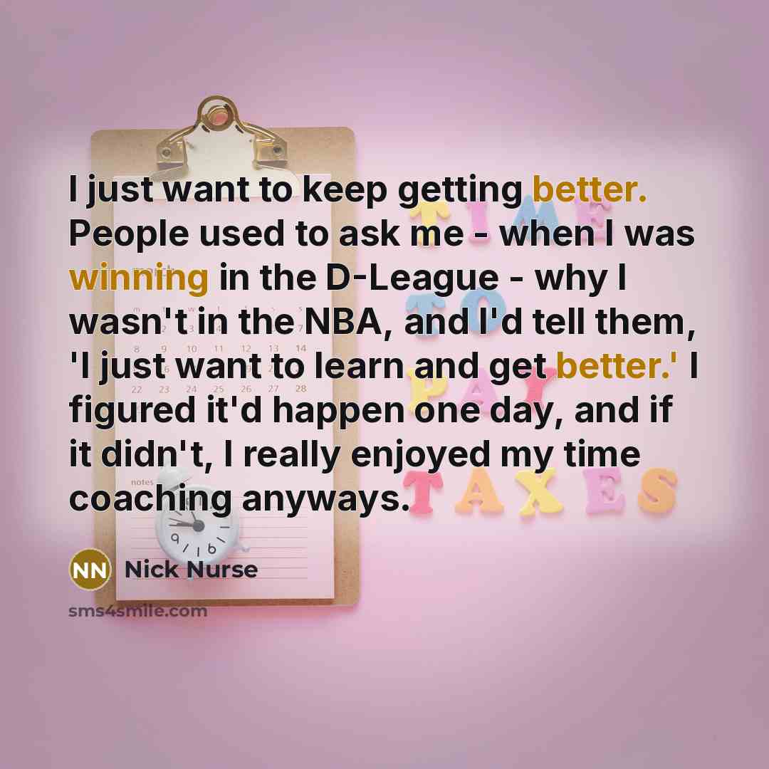 “I just want to keep getting better. People used to ask me - when I was winning in the D-League - why I wasn't in the NBA, and I'd tell them, 'I just want to learn and get better.' I figured it'd happen one day, and if it didn't, I really enjoyed my time coaching anyways.” quote by Nick Nurse