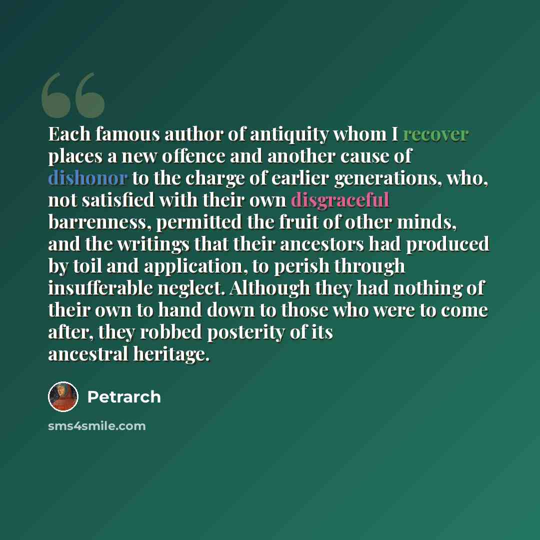 “Each famous author of antiquity whom I recover places a new offence and another cause of dishonor to the charge of earlier generations, who, not satisfied with their own disgraceful barrenness, permitted the fruit of other minds, and the writings that their ancestors had produced by toil and…” quote by Petrarch