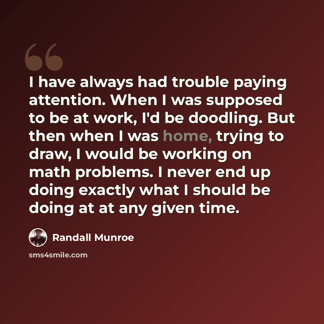 “I have always had trouble paying attention. When I was supposed to be at work, I'd be doodling. But then when I was home, trying to draw, I would be working on math problems. I never end up doing exactly what I should be doing at at any given time.” quote by Randall Munroe