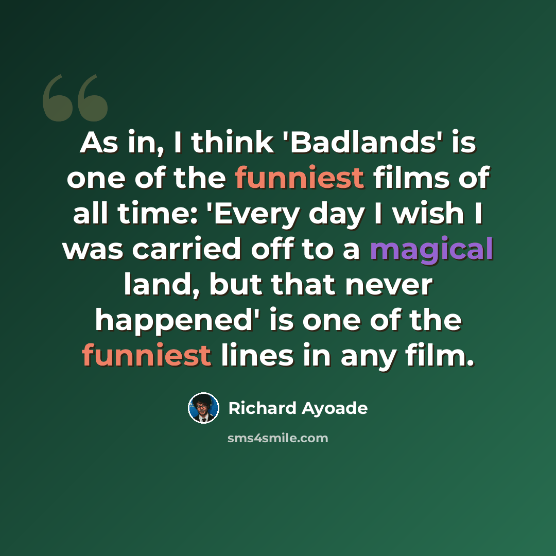 “As in, I think 'Badlands' is one of the funniest films of all time: 'Every day I wish I was carried off to a magical land, but that never happened' is one of the funniest lines in any film.” quote by Richard Ayoade