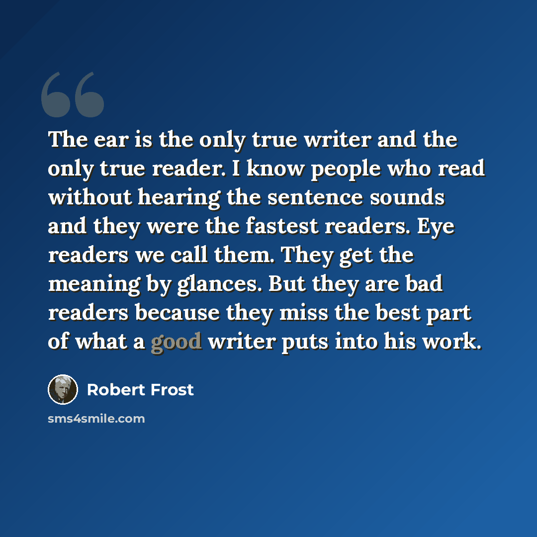 “The ear is the only true writer and the only true reader. I know people who read without hearing the sentence sounds and they were the fastest readers. Eye readers we call them. They get the meaning by glances. But they are bad readers because they miss the best part of what a good writer puts…” quote by Robert Frost