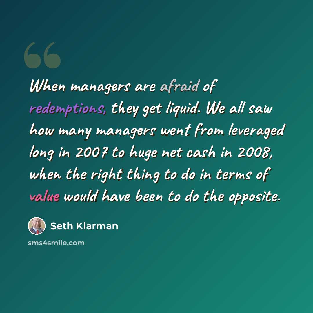“When managers are afraid of redemptions, they get liquid. We all saw how many managers went from leveraged long in 2007 to huge net cash in 2008, when the right thing to do in terms of value would have been to do the opposite.” quote by Seth Klarman
