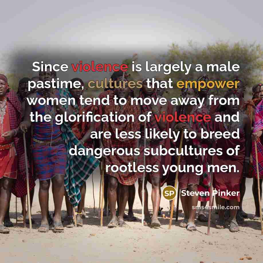 “Since violence is largely a male pastime, cultures that empower women tend to move away from the glorification of violence and are less likely to breed dangerous subcultures of rootless young men.” quote by Steven Pinker