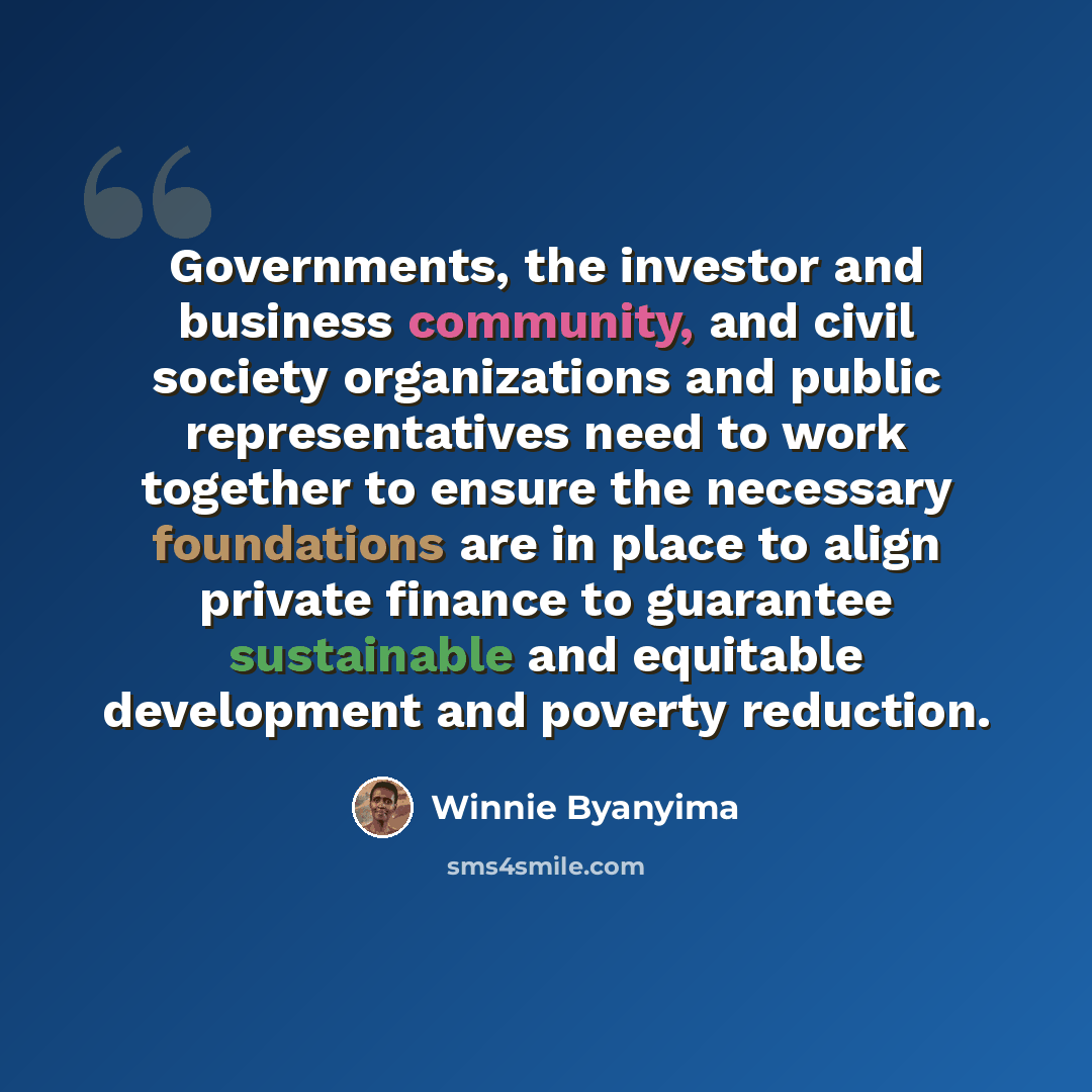 “Governments, the investor and business community, and civil society organizations and public representatives need to work together to ensure the necessary foundations are in place to align private finance to guarantee sustainable and equitable development and poverty reduction.” quote by Winnie Byanyima