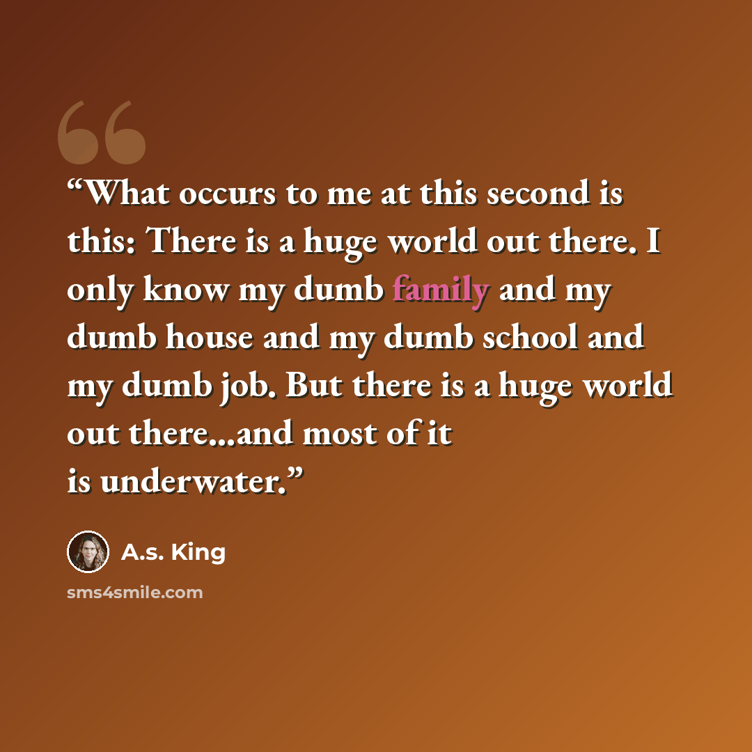 “What occurs to me at this second is this: There is a huge world out there. I only know my dumb family and my dumb house and my dumb school and my dumb job. But there is a huge world out there…and most of it is underwater.” quote by A.S. King
