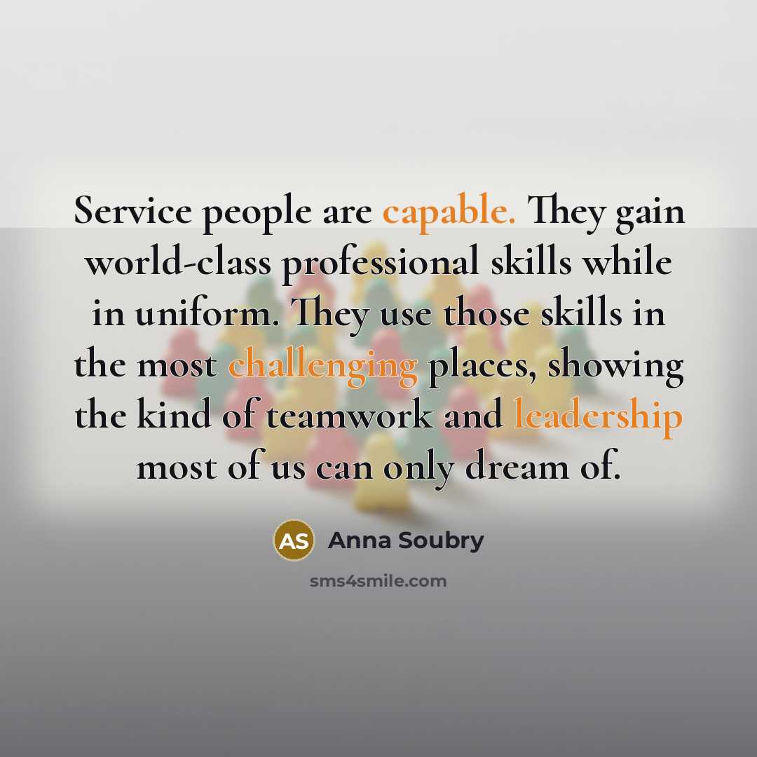 “Service people are capable. They gain world-class professional skills while in uniform. They use those skills in the most challenging places, showing the kind of teamwork and leadership most of us can only dream of.” quote by Anna Soubry