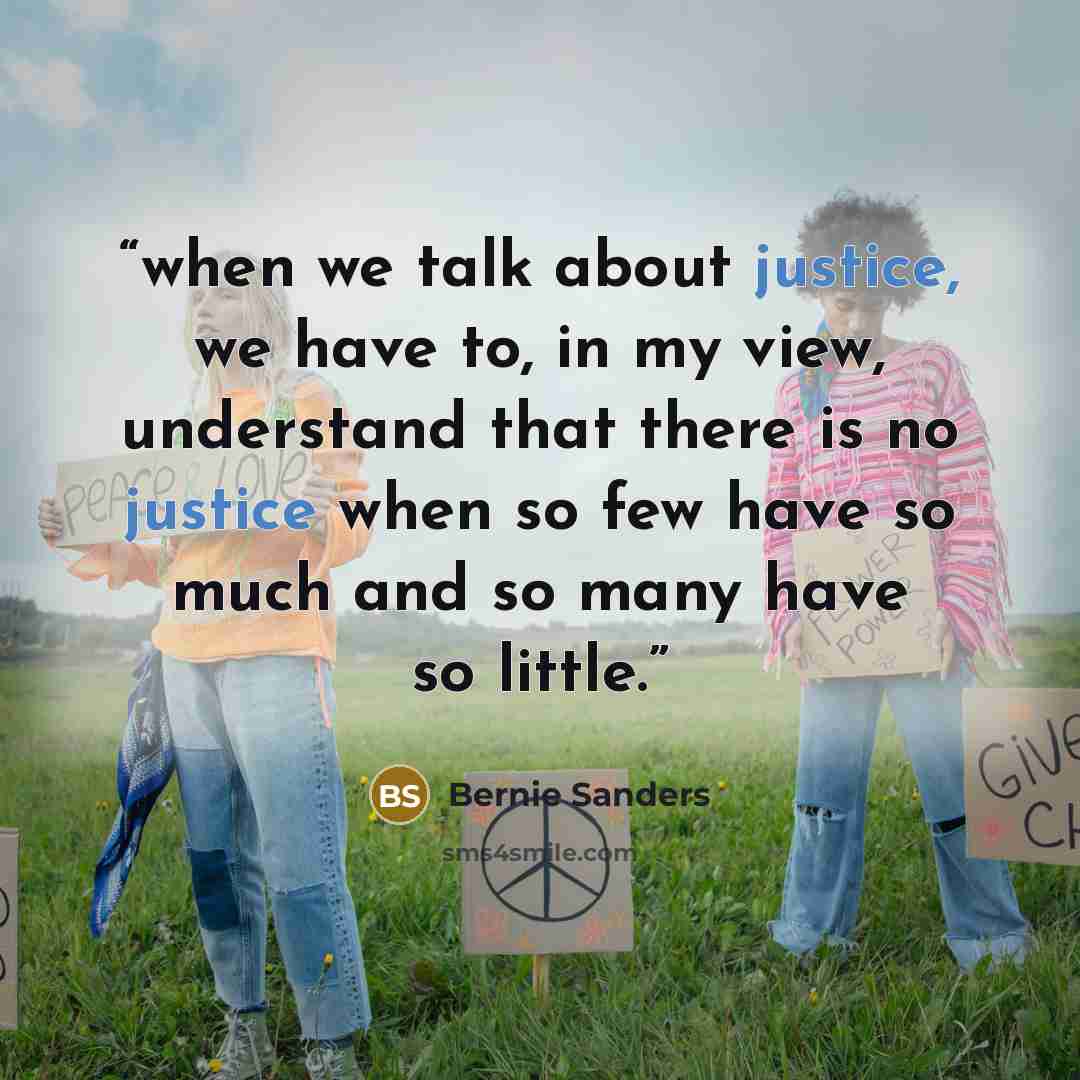 “when we talk about justice, we have to, in my view, understand that there is no justice when so few have so much and so many have so little.” quote by Bernie Sanders