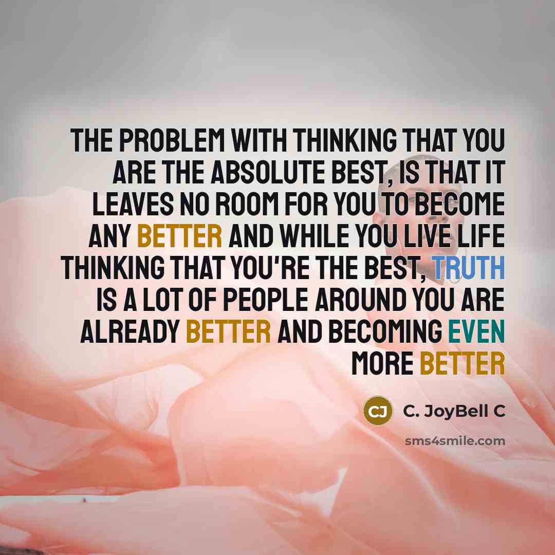 “The problem with thinking that you are the absolute best, is that it leaves no room for you to become any better and while you live life thinking that you're the best, truth is a lot of people around you are already better and becoming even more better” quote by C. JoyBell C