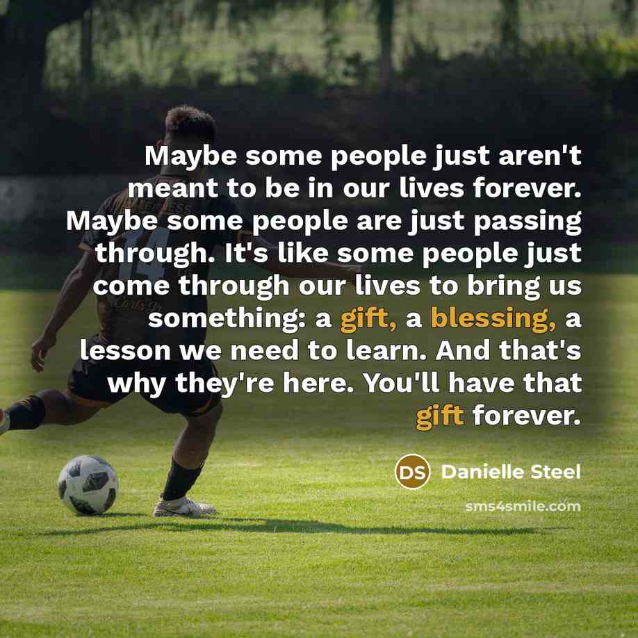 “Maybe some people just aren't meant to be in our lives forever. Maybe some people are just passing through. It's like some people just come through our lives to bring us something: a gift, a blessing, a lesson we need to learn. And that's why they're here. You'll have that gift forever.” quote by Danielle Steel