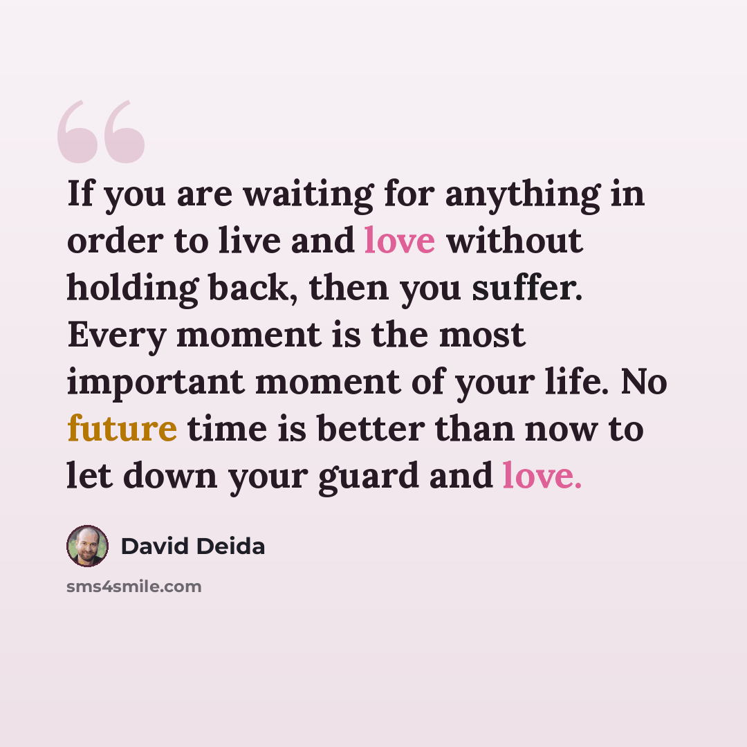 “If you are waiting for anything in order to live and love without holding back, then you suffer. Every moment is the most important moment of your life. No future time is better than now to let down your guard and love.” quote by David Deida
