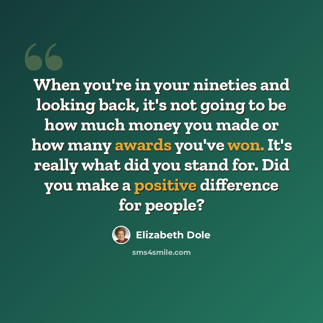 “When you're in your nineties and looking back, it's not going to be how much money you made or how many awards you've won. It's really what did you stand for. Did you make a positive difference for people?” quote by Elizabeth Dole