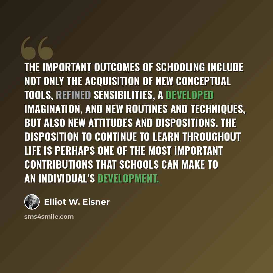 “The important outcomes of schooling include not only the acquisition of new conceptual tools, refined sensibilities, a developed imagination, and new routines and techniques, but also new attitudes and dispositions. The disposition to continue to learn throughout life is perhaps one of the most…” quote by Elliot W. Eisner
