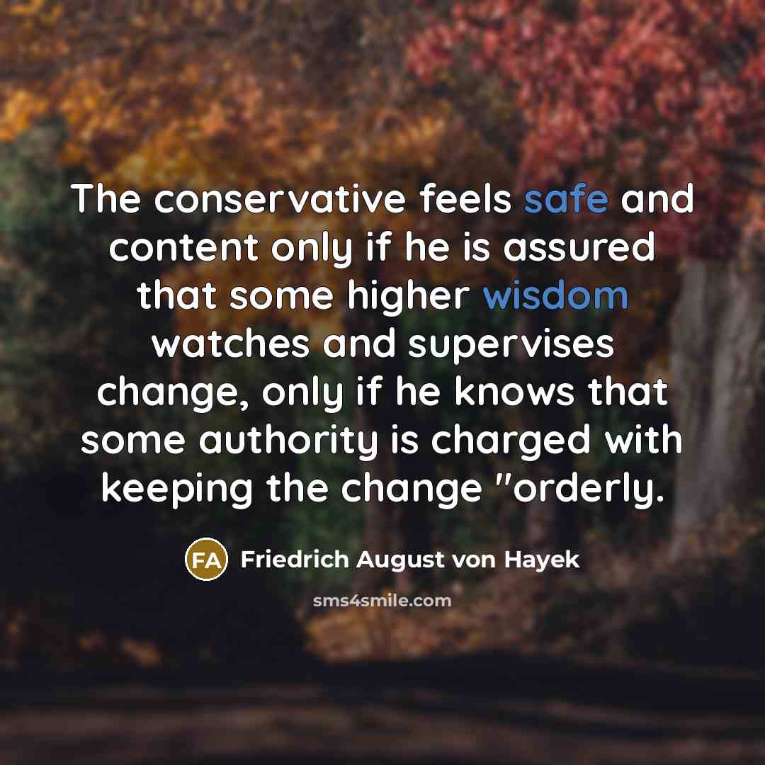 “The conservative feels safe and content only if he is assured that some higher wisdom watches and supervises change, only if he knows that some authority is charged with keeping the change "orderly.” quote by Friedrich August von Hayek