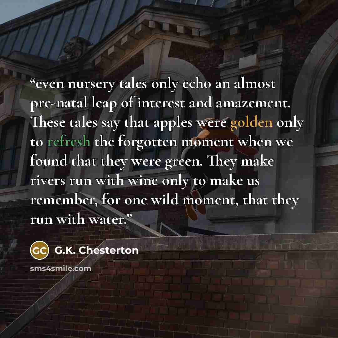 “even nursery tales only echo an almost pre-natal leap of interest and amazement. These tales say that apples were golden only to refresh the forgotten moment when we found that they were green. They make rivers run with wine only to make us remember, for one wild moment, that they run with water.” quote by G.K. Chesterton