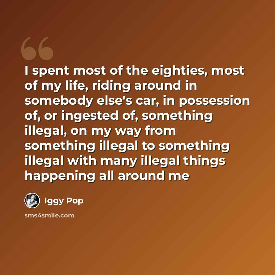 “I spent most of the eighties, most of my life, riding around in somebody else's car, in possession of, or ingested of, something illegal, on my way from something illegal to something illegal with many illegal things happening all around me” quote by Iggy Pop