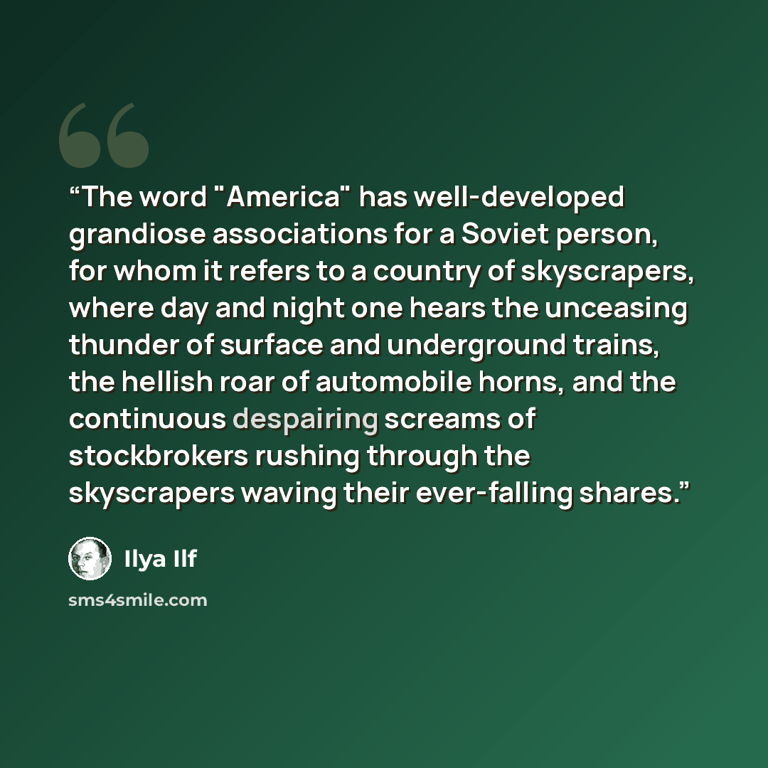 “The word "America" has well-developed grandiose associations for a Soviet person, for whom it refers to a country of skyscrapers, where day and night one hears the unceasing thunder of surface and underground trains, the hellish roar of automobile horns, and the continuous despairing screams of…” quote by Ilya Ilf