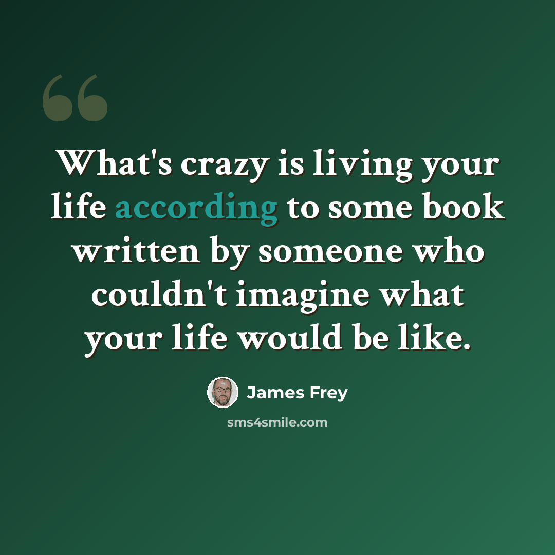 “What's crazy is living your life according to some book written by someone who couldn't imagine what your life would be like.” quote by James Frey